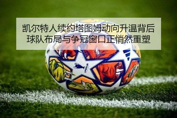 凯尔特人续约塔图姆动向升温背后 球队布局与争冠窗口正悄然重塑